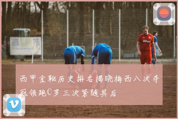 西甲金靴历史排名揭晓梅西八次夺冠领跑C罗三次紧随其后