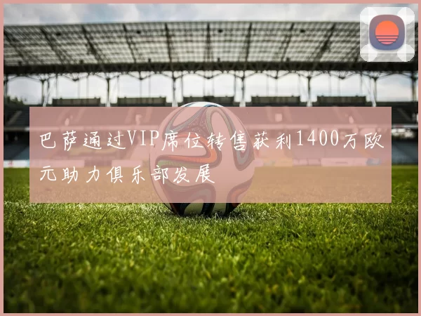 巴萨通过VIP席位转售获利1400万欧元助力俱乐部发展
