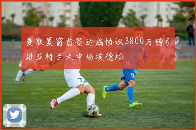 曼联夏窗首签达成协议3800万镑引进亚特兰大中场埃德松