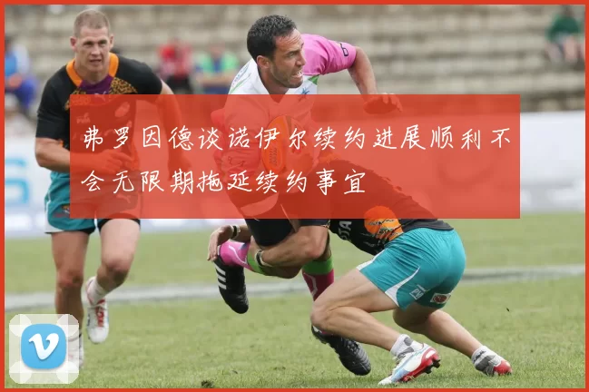 弗罗因德谈诺伊尔续约进展顺利不会无限期拖延续约事宜