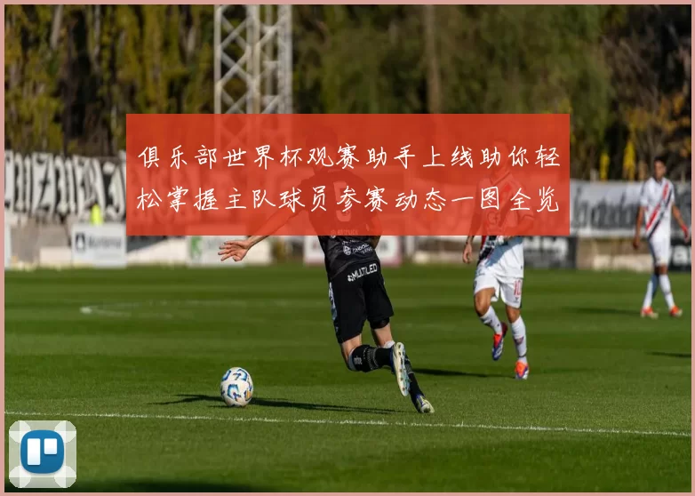 俱乐部世界杯观赛助手上线助你轻松掌握主队球员参赛动态一图全览
