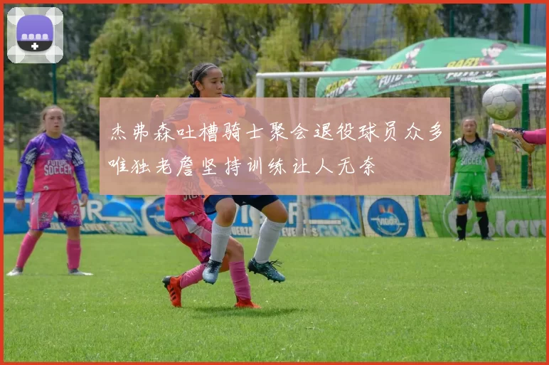 杰弗森吐槽骑士聚会退役球员众多唯独老詹坚持训练让人无奈