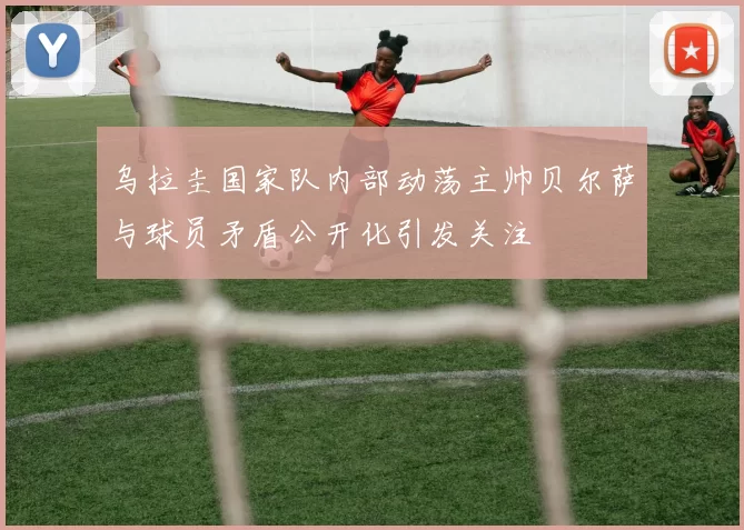 乌拉圭国家队内部动荡主帅贝尔萨与球员矛盾公开化引发关注