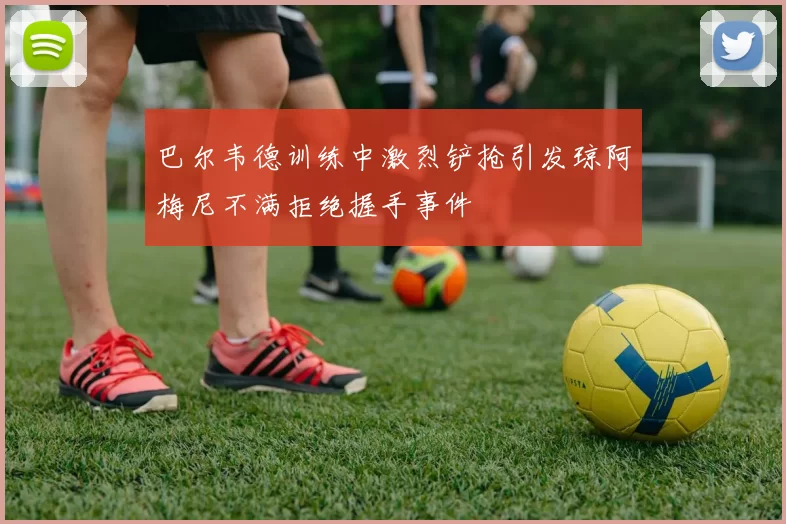 巴尔韦德训练中激烈铲抢引发琼阿梅尼不满拒绝握手事件