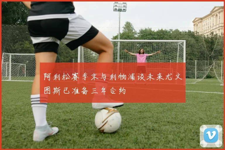 阿利松赛季末与利物浦谈未来尤文图斯已准备三年合约
