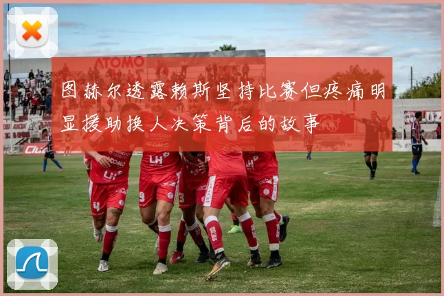 图赫尔透露赖斯坚持比赛但疼痛明显援助换人决策背后的故事