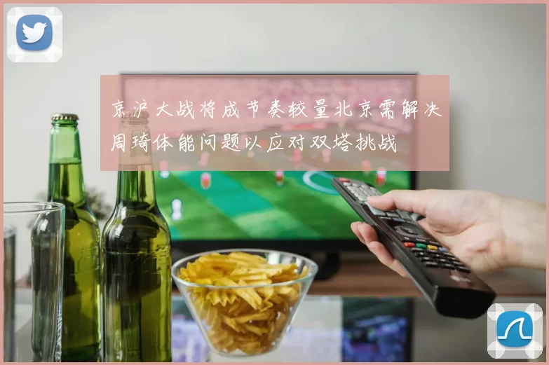 京沪大战将成节奏较量北京需解决周琦体能问题以应对双塔挑战