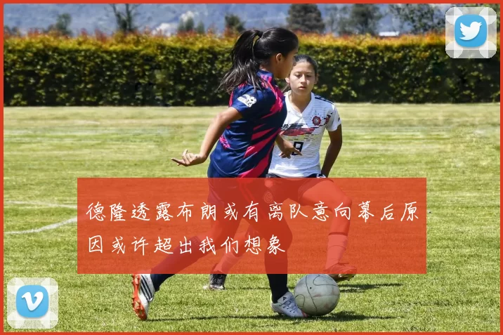 德隆透露布朗或有离队意向幕后原因或许超出我们想象